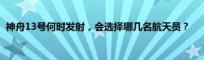 神舟13号何时发射，会选择哪几名航天员？