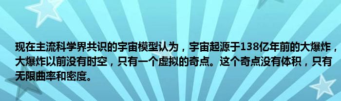 现在主流科学界共识的宇宙模型认为，宇宙起源于138亿年前的大爆炸，大爆炸以前没有时空，只有一个虚拟的奇点。这个奇点没有体积，只有无限曲率和密度。