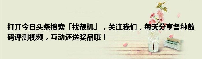 打开今日头条搜索「找靓机」，关注我们，每天分享各种数码评测视频，互动还送奖品哦！