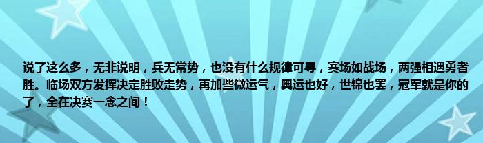 说了这么多，无非说明，兵无常势，也没有什么规律可寻，赛场如战场，两强相遇勇者胜。临场双方发挥决定胜败走势，再加些微运气，奥运也好，世锦也罢，冠军就是你的了，全在决赛一念之间！