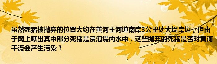 虽然死猪被抛弃的位置大约在黄河主河道南岸3公里处大堤岸边，但由于网上曝出其中部分死猪是浸泡堤内水中，这些抛弃的死猪是否对黄河干流会产生污染？