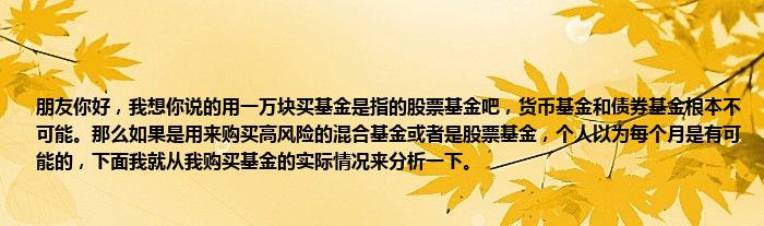 朋友你好，我想你说的用一万块买基金是指的股票基金吧，货币基金和债券基金根本不可能。那么如果是用来购买高风险的混合基金或者是股票基金，个人以为每个月是有可能的，下面我就从我购买基金的实际情况来分析一下。