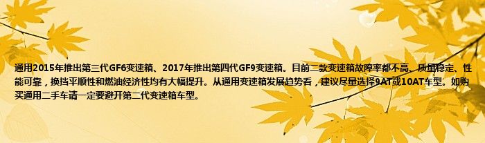 通用2015年推出第三代GF6变速箱、2017年推出第四代GF9变速箱。目前二款变速箱故障率都不高、质量稳定、性能可靠，换挡平顺性和燃油经济性均有大幅提升。从通用变速箱发展趋势看，建议尽量选择9AT或10AT车型。如购买通用二手车请一定要避开第二代变速箱车型。