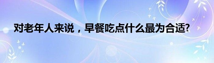 对老年人来说，早餐吃点什么最为合适?