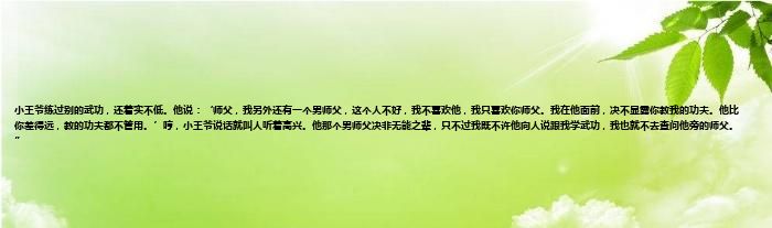 小王爷练过别的武功，还着实不低。他说：‘师父，我另外还有一个男师父，这个人不好，我不喜欢他，我只喜欢你师父。我在他面前，决不显露你教我的功夫。他比你差得远，教的功夫都不管用。’哼，小王爷说话就叫人听着高兴。他那个男师父决非无能之辈，只不过我既不许他向人说跟我学武功，我也就不去查问他旁的师父。”