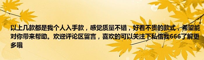 以上几款都是我个人入手款，感觉质量不错，好看不贵的款式，希望能对你带来帮助。欢迎评论区留言，喜欢的可以关注下私信我666了解更多哦