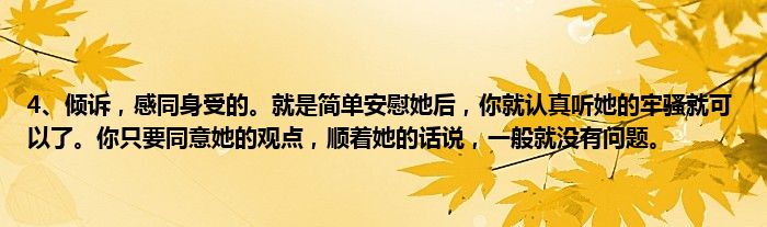 4、倾诉，感同身受的。就是简单安慰她后，你就认真听她的牢骚就可以了。你只要同意她的观点，顺着她的话说，一般就没有问题。