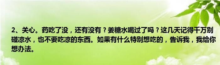 2、关心。药吃了没，还有没有？姜糖水喝过了吗？这几天记得千万别碰凉水，也不要吃凉的东西。如果有什么特别想吃的，告诉我，我给你想办法。