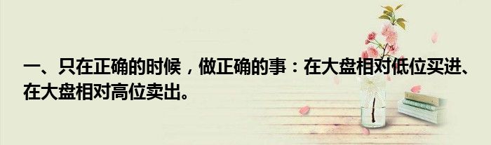 一、只在正确的时候，做正确的事：在大盘相对低位买进、在大盘相对高位卖出。