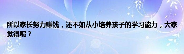 所以家长努力赚钱，还不如从小培养孩子的学习能力，大家觉得呢？