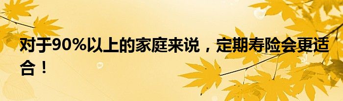 对于90%以上的家庭来说，定期寿险会更适合！