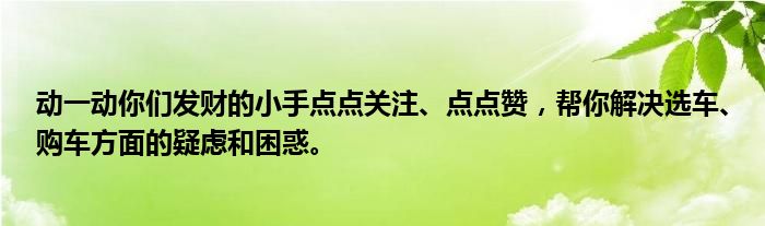 动一动你们发财的小手点点关注、点点赞，帮你解决选车、购车方面的疑虑和困惑。