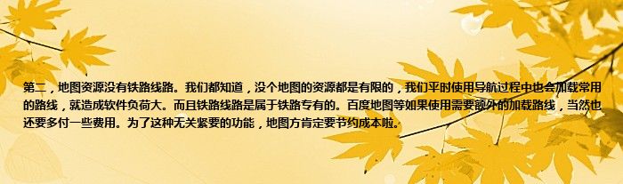 第二，地图资源没有铁路线路。我们都知道，没个地图的资源都是有限的，我们平时使用导航过程中也会加载常用的路线，就造成软件负荷大。而且铁路线路是属于铁路专有的。百度地图等如果使用需要额外的加载路线，当然也还要多付一些费用。为了这种无关紧要的功能，地图方肯定要节约成本啦。