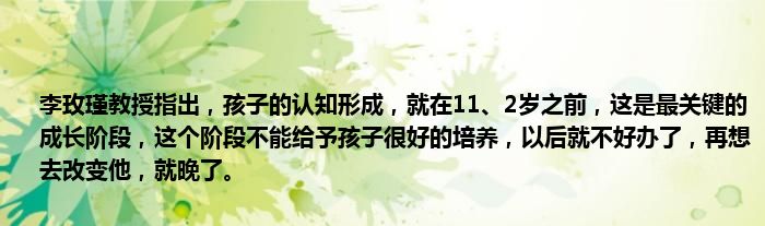 李玫瑾教授指出，孩子的认知形成，就在11、2岁之前，这是最关键的成长阶段，这个阶段不能给予孩子很好的培养，以后就不好办了，再想去改变他，就晚了。