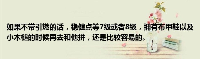 如果不带引燃的话，稳健点等7级或者8级，拥有布甲鞋以及小木槌的时候再去和他拼，还是比较容易的。