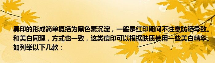 黑印的形成简单概括为黑色素沉淀，一般是红印期间不注意防晒导致。和美白同理，方式也一致，这类痘印可以根据肤质使用一些美白精华。如列举以下几款：