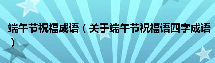 端午节祝福成语（关于端午节祝福语四字成语）