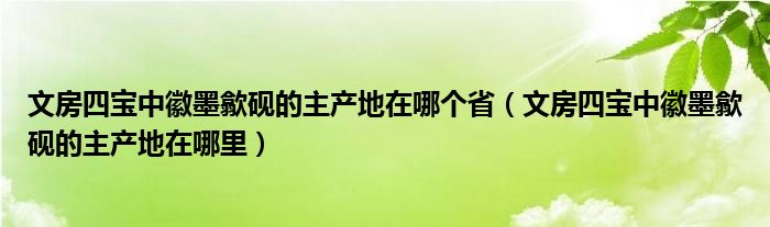 文房四宝中徽墨歙砚的主产地在哪个省（文房四宝中徽墨歙砚的主产地在哪里）