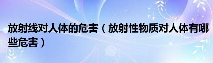 放射线对人体的危害（放射性物质对人体有哪些危害）