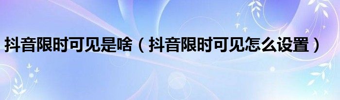 抖音限时可见是啥（抖音限时可见怎么设置）