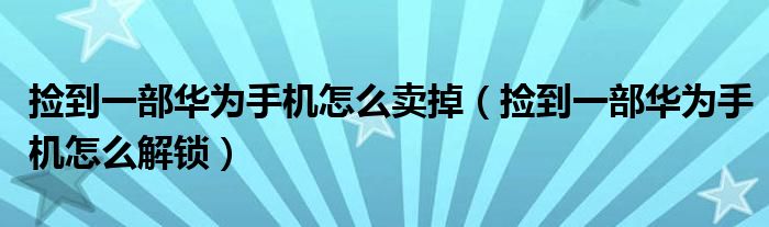 捡到一部华为手机怎么卖掉（捡到一部华为手机怎么解锁）_草根科学网