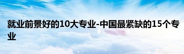 就业前景好的10大专业-中国最紧缺的15个专业