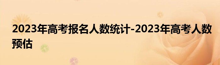 2023年高考报名人数统计-2023年高考人数预估