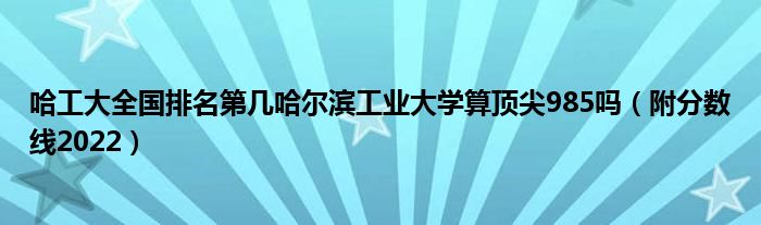 哈工大全国排名第几哈尔滨工业大学算顶尖985吗（附分数线2022）