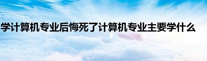 学计算机专业后悔死了计算机专业主要学什么