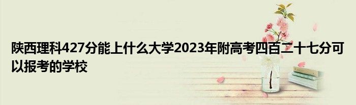 陕西理科427分能上什么大学2023年附高考四百二十七分可以报考的学校