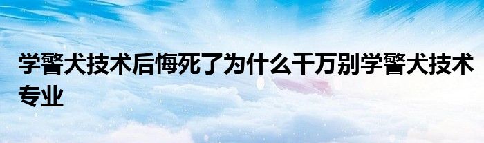 学警犬技术后悔死了为什么千万别学警犬技术专业