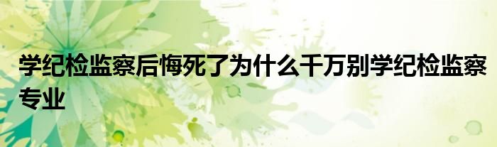 学纪检监察后悔死了为什么千万别学纪检监察专业