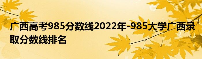 广西高考985分数线2022年-985大学广西录取分数线排名