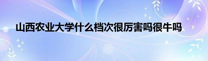 山西农业大学什么档次很厉害吗很牛吗