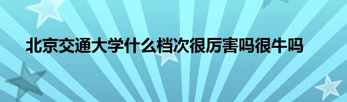 北京交通大学什么档次很厉害吗很牛吗