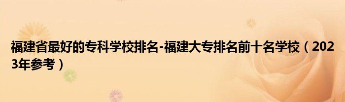 福建省最好的专科学校排名-福建大专排名前十名学校（2023年参考）