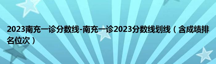 2023南充一诊分数线-南充一诊2023分数线划线（含成绩排名位次）