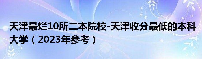 天津最烂10所二本院校-天津收分最低的本科大学（2023年参考）