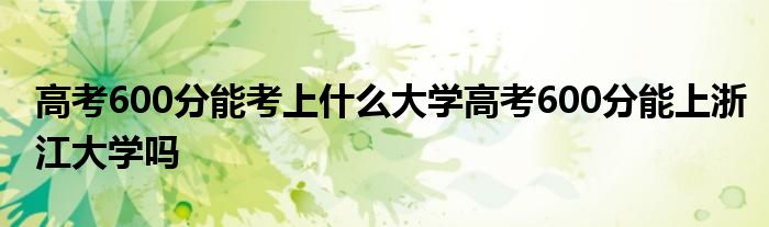 高考600分能考上什么大学高考600分能上浙江大学吗