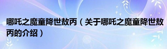 哪吒之魔童降世敖丙（关于哪吒之魔童降世敖丙的介绍）