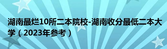 湖南最烂10所二本院校-湖南收分最低二本大学（2023年参考）