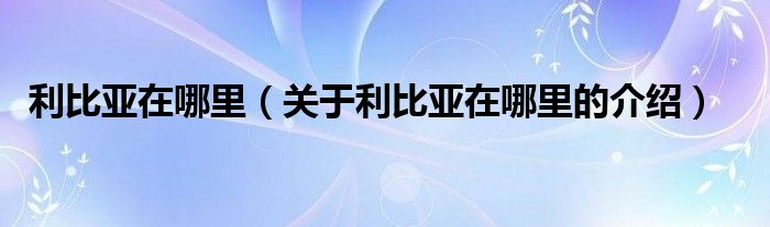 利比亚在哪里（关于利比亚在哪里的介绍）