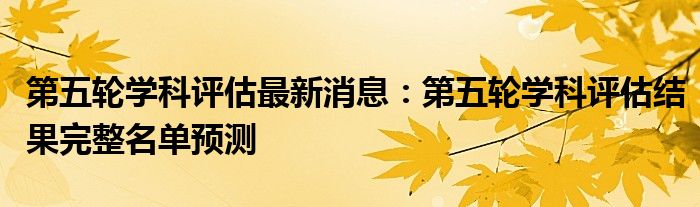 第五轮学科评估最新消息：第五轮学科评估结果完整名单预测