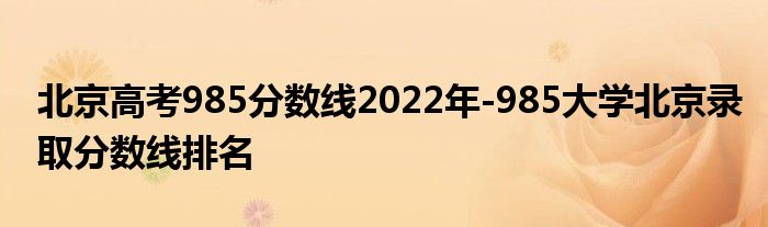 北京高考985分数线2022年-985大学北京录取分数线排名