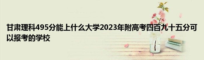 甘肃理科495分能上什么大学2023年附高考四百九十五分可以报考的学校