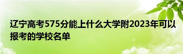 辽宁高考575分能上什么大学附2023年可以报考的学校名单