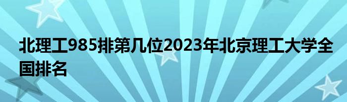 北理工985排第几位2023年北京理工大学全国排名