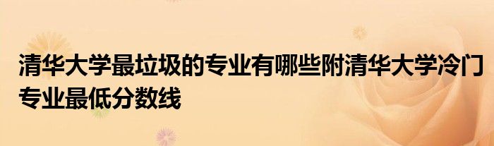 清华大学最垃圾的专业有哪些附清华大学冷门专业最低分数线