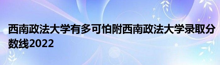 西南政法大学有多可怕附西南政法大学录取分数线2022