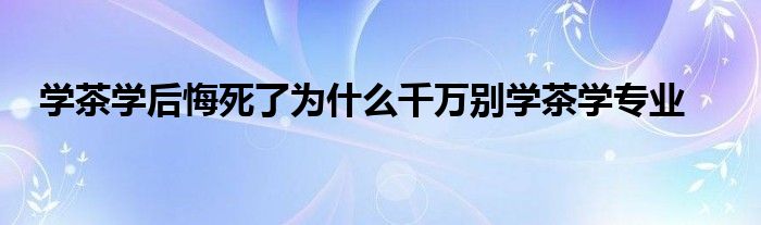 学茶学后悔死了为什么千万别学茶学专业